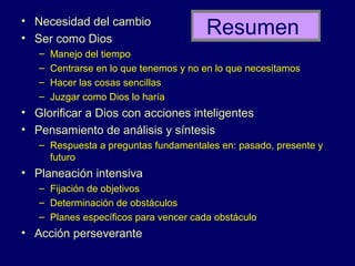 • Necesidad del cambio
• Ser como Dios
                                        Resumen
   –   Manejo del tiempo
   –   Centrarse en lo que tenemos y no en lo que necesitamos
   –   Hacer las cosas sencillas
   –   Juzgar como Dios lo haría
• Glorificar a Dios con acciones inteligentes
• Pensamiento de análisis y síntesis
   – Respuesta a preguntas fundamentales en: pasado, presente y
     futuro
• Planeación intensiva
   – Fijación de objetivos
   – Determinación de obstáculos
   – Planes específicos para vencer cada obstáculo
• Acción perseverante
 