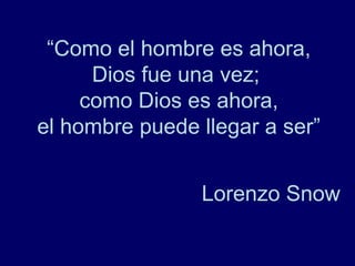 “Como el hombre es ahora,
      Dios fue una vez;
     como Dios es ahora,
el hombre puede llegar a ser”


                Lorenzo Snow
 