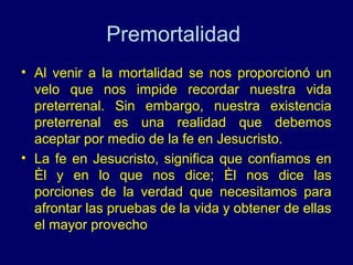 Premortalidad
• Al venir a la mortalidad se nos proporcionó un
  velo que nos impide recordar nuestra vida
  preterrenal. Sin embargo, nuestra existencia
  preterrenal es una realidad que debemos
  aceptar por medio de la fe en Jesucristo.
• La fe en Jesucristo, significa que confiamos en
  Èl y en lo que nos dice; Èl nos dice las
  porciones de la verdad que necesitamos para
  afrontar las pruebas de la vida y obtener de ellas
  el mayor provecho
 