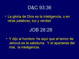 D&C 93:36
• La gloria de Dios es la inteligencia, o en
  otras palabras, luz y verdad

                JOB 28:28
• Y dijo al hombre: he aquí que el temor de
  Jehová es la sabiduría. Y el apartarse del
  mal, la inteligencia.
 