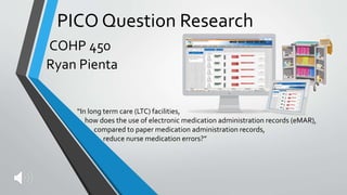 PICO Question Research
COHP 450
Ryan Pienta
“In long term care (LTC) facilities,
how does the use of electronic medication administration records (eMAR),
compared to paper medication administration records,
reduce nurse medication errors?”
 