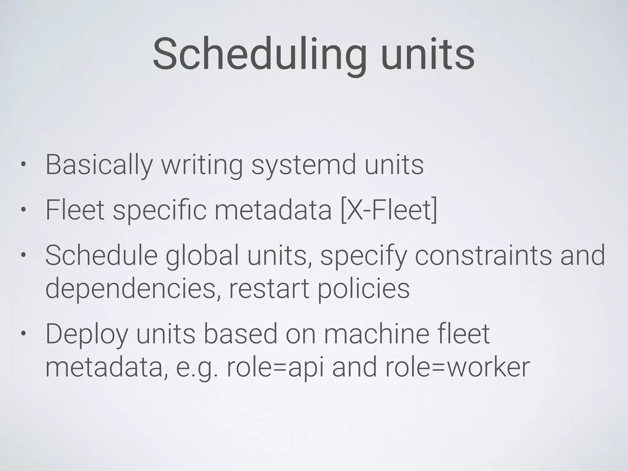 Scheduling units
• Basically writing systemd units
• Fleet speciﬁc metadata [X-Fleet]
• Schedule global units, specify constraints and
dependencies, restart policies
• Deploy units based on machine fleet
metadata, e.g. role=api and role=worker
 