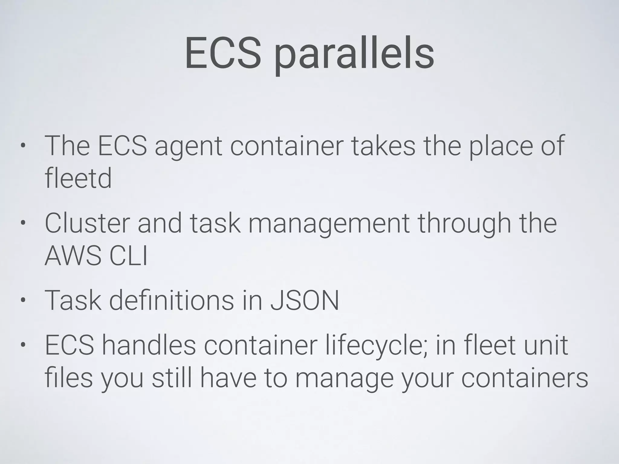 ECS parallels
• The ECS agent container takes the place of
fleetd
• Cluster and task management through the
AWS CLI
• Task deﬁnitions in JSON
• ECS handles container lifecycle; in fleet unit
ﬁles you still have to manage your containers
 