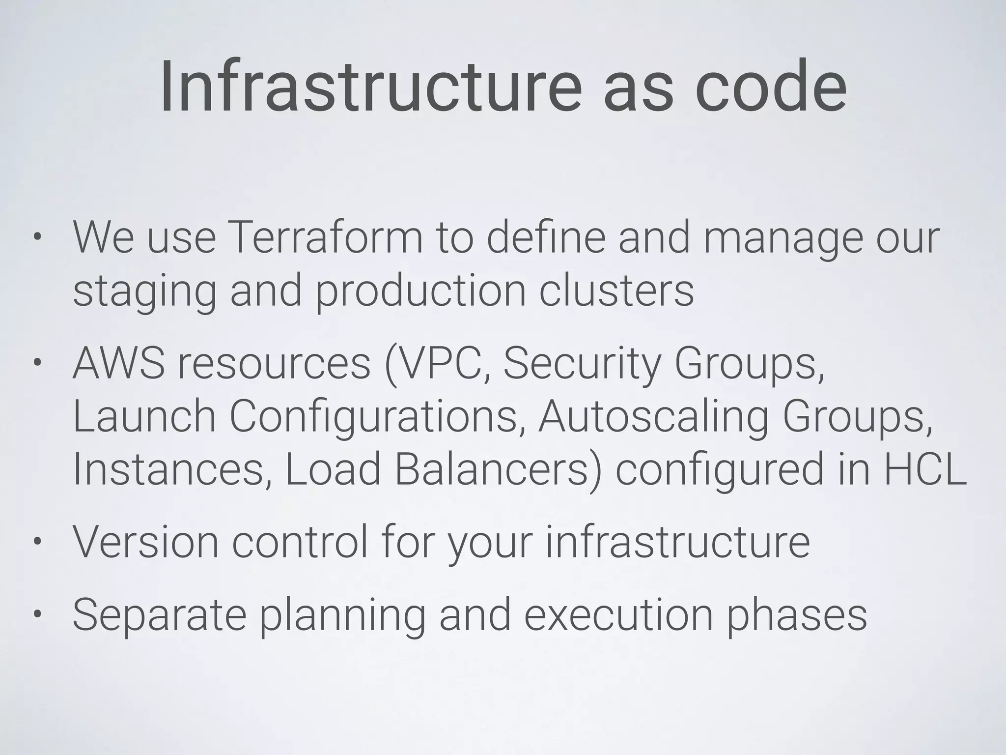 Infrastructure as code
• We use Terraform to deﬁne and manage our
staging and production clusters
• AWS resources (VPC, Security Groups,
Launch Conﬁgurations, Autoscaling Groups,
Instances, Load Balancers) conﬁgured in HCL
• Version control for your infrastructure
• Separate planning and execution phases
 
