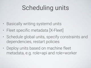 Scheduling units
• Basically writing systemd units
• Fleet speciﬁc metadata [X-Fleet]
• Schedule global units, specify constraints and
dependencies, restart policies
• Deploy units based on machine fleet
metadata, e.g. role=api and role=worker
 
