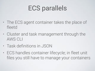 ECS parallels
• The ECS agent container takes the place of
fleetd
• Cluster and task management through the
AWS CLI
• Task deﬁnitions in JSON
• ECS handles container lifecycle; in fleet unit
ﬁles you still have to manage your containers
 