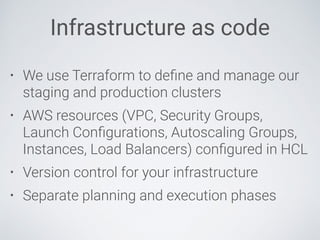 Infrastructure as code
• We use Terraform to deﬁne and manage our
staging and production clusters
• AWS resources (VPC, Security Groups,
Launch Conﬁgurations, Autoscaling Groups,
Instances, Load Balancers) conﬁgured in HCL
• Version control for your infrastructure
• Separate planning and execution phases
 