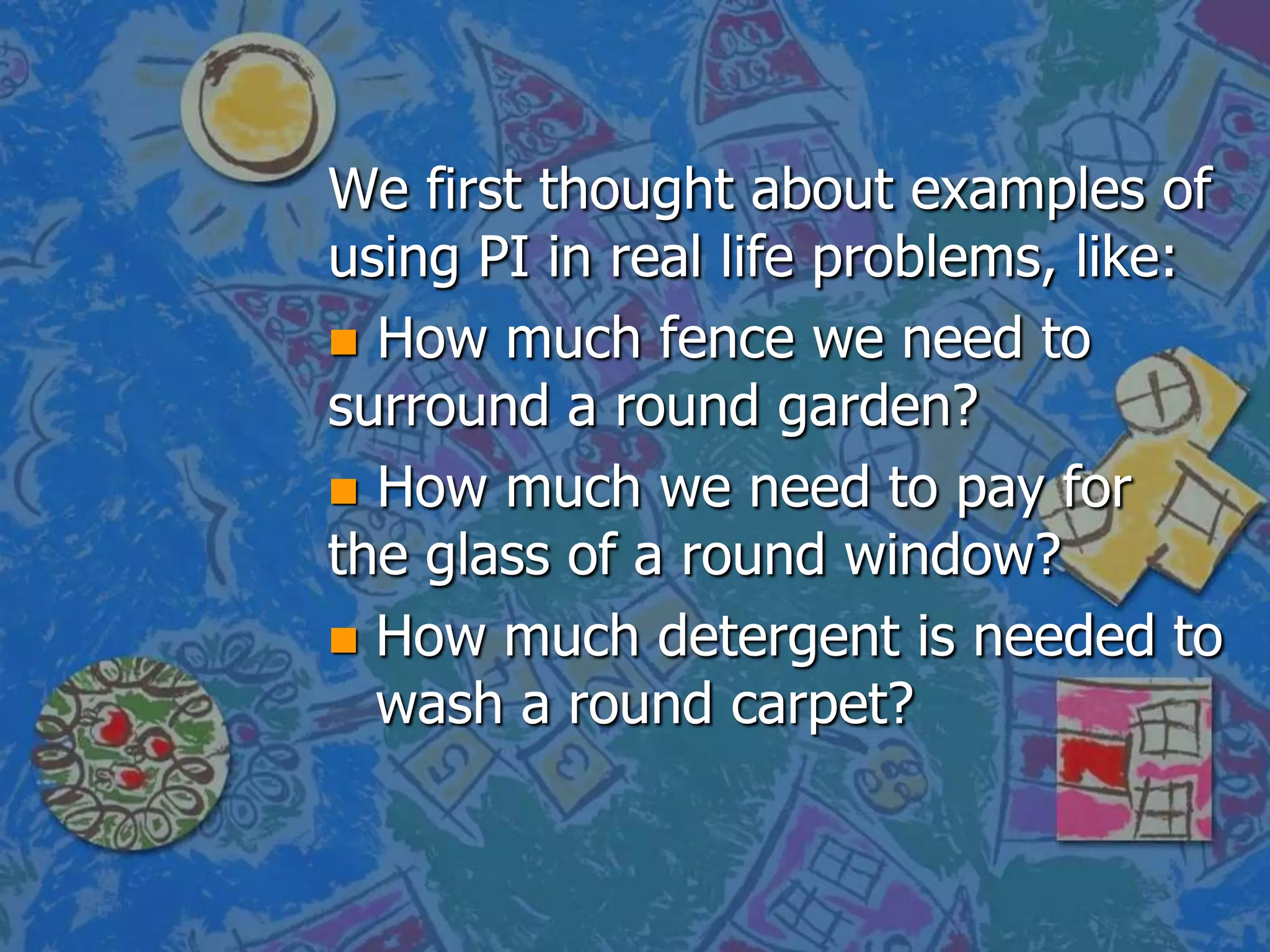 We first thought about examples of
using PI in real life problems, like:
How much fence we need to
surround a round garden?
How much we need to pay for
the glass of a round window?
How much detergent is needed to
wash a round carpet?