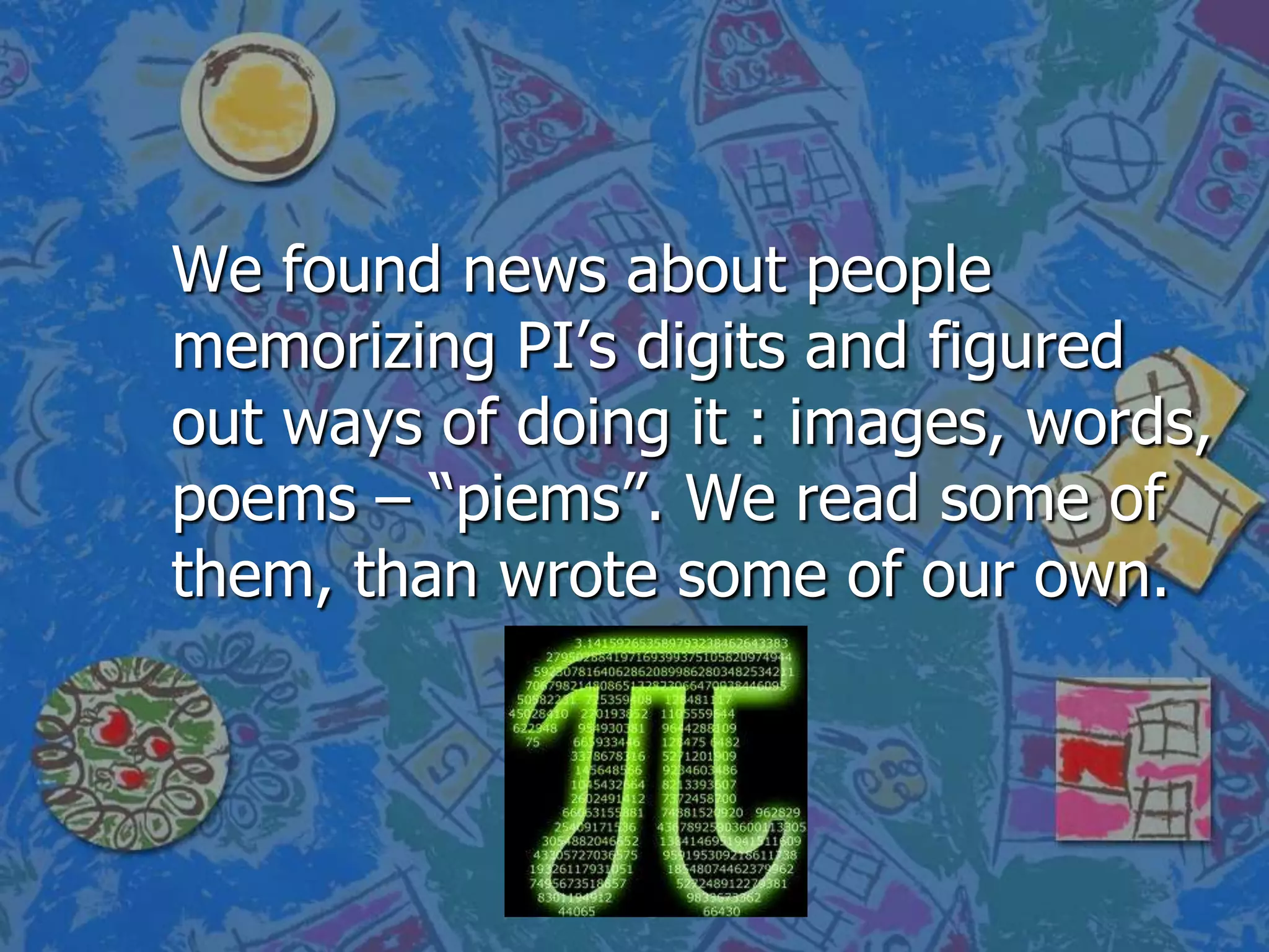 We found news about people
memorizing PI’s digits and figured
out ways of doing it : images, words,
poems – “piems”. We read some of
them, than wrote some of our own.