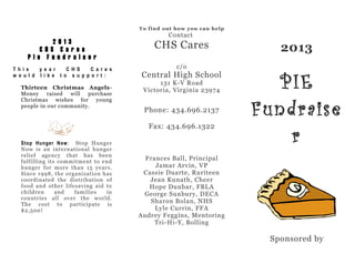 To find out how you can help

2013
CHS Cares
Pie Fundra is er
T h i s
y e a r
C H S
C a r e s
w o u l d l i k e t o s u p p o r t :
Thirteen Christmas AngelsMoney raised will purchase
Christmas wishes for young
people in our community.

Contact

CHS Cares
c/o

Central High School
131 K-V Road
Victoria, Virginia 23974

Phone: 434.696.2137
Fax: 434.696.1322

Stop Hunger Now : Stop Hunger
Now is an international hunger
relief agency that has been
fulfilling its commitment to end
hunger for more than 15 years.
Since 1998, the organization has
coordinated the distribution of
food and other lifesaving aid to
children
and
families
in
countries all over the world.
The cost to participate is
$2,500!

2013

PIE
Fundraise
r

Frances Ball, Principal
Jamar Arvin, VP
Cassie Duarte, Ruriteen
Jean Kunath, Cheer
Hope Dunbar, FBLA
George Sunbury, DECA
Sharon Bolan, NHS
Lyle Currin, FFA
Audrey Feggins, Mentoring
Tri-Hi-Y, Bolling

Sponsored by

 