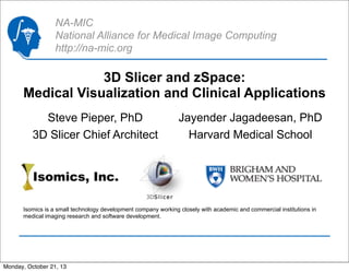 NA-MIC
National Alliance for Medical Image Computing
http://na-mic.org

3D Slicer and zSpace:
Medical Visualization and Clinical Applications
Steve Pieper, PhD
3D Slicer Chief Architect

Jayender Jagadeesan, PhD
Harvard Medical School

Isomics is a small technology development company working closely with academic and commercial institutions in
medical imaging research and software development.

Monday, October 21, 13

 