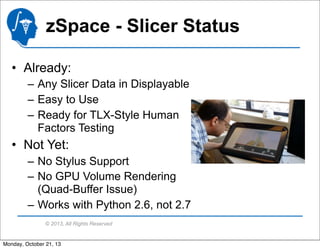 zSpace - Slicer Status
• Already:
– Any Slicer Data in Displayable
– Easy to Use
– Ready for TLX-Style Human
Factors Testing

• Not Yet:
– No Stylus Support
– No GPU Volume Rendering
(Quad-Buffer Issue)
– Works with Python 2.6, not 2.7
© 2013, All Rights Reserved

Monday, October 21, 13

 