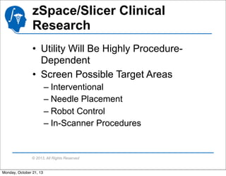 zSpace/Slicer Clinical
Research
• Utility Will Be Highly ProcedureDependent
• Screen Possible Target Areas
– Interventional
– Needle Placement
– Robot Control
– In-Scanner Procedures

© 2013, All Rights Reserved

Monday, October 21, 13

 