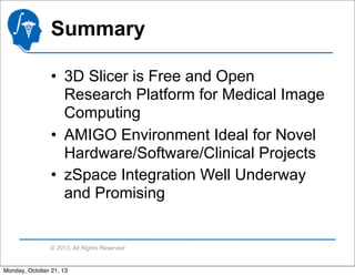 Summary
• 3D Slicer is Free and Open
Research Platform for Medical Image
Computing
• AMIGO Environment Ideal for Novel
Hardware/Software/Clinical Projects
• zSpace Integration Well Underway
and Promising

© 2013, All Rights Reserved

Monday, October 21, 13

 