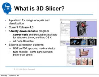 What is 3D Slicer?
• A platform for image analysis and
visualization
• Current Release 4.3
• A freely-downloadable program
– Source code and executables available
for Windows, Linux, and Mac OS X
– All Code Reusable

• Slicer is a research platform:
– NOT an FDA approved medical device
– NOT finished – some parts will work
better than others

© 2013, All Rights Reserved

Monday, October 21, 13

 