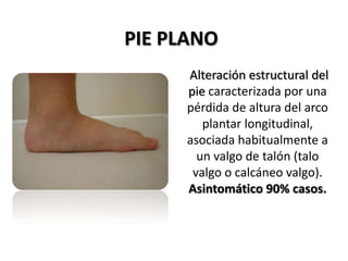 PIE PLANO
      Alteración estructural del
      pie caracterizada por una
      pérdida de altura del arco
         plantar longitudinal,
      asociada habitualmente a
        un valgo de talón (talo
       valgo o calcáneo valgo).
      Asintomático 90% casos.
 