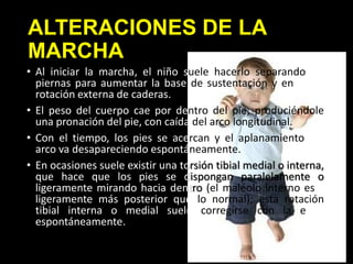 ALTERACIONES DE LA
MARCHA
• Al iniciar la marcha, el niño suele hacerlo separando las
piernas para aumentar la base de sustentación y en ligera
rotación externa de caderas.
• El peso del cuerpo cae por dentro del pie, produciéndole
una pronación del pie, con caída del arco longitudinal.
• Con el tiempo, los pies se acercan y el aplanamiento del
arco va desapareciendo espontáneamente.
• En ocasiones suele existir una torsión tibial medial o interna,
que hace que los pies se dispongan paralelamente o
ligeramente mirando hacia dentro (el maléolo interno está
ligeramente más posterior que lo normal); esta rotación
tibial interna o medial suele corregirse con la edad
espontáneamente.
 