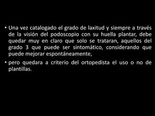 • Una vez catalogado el grado de laxitud y siempre a través
de la visión del podoscopio con su huella plantar, debe
quedar muy en claro que solo se trataran, aquellos del
grado 3 que puede ser sintomático, considerando que
puede mejorar espontáneamente,
• pero quedara a criterio del ortopedista el uso o no de
plantillas.
 