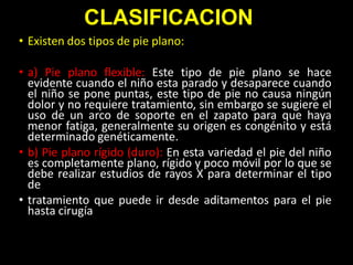 CLASIFICACION
• Existen dos tipos de pie plano:

• a) Pie plano flexible: Este tipo de pie plano se hace
evidente cuando el niño esta parado y desaparece cuando
el niño se pone puntas, este tipo de pie no causa ningún
dolor y no requiere tratamiento, sin embargo se sugiere el
uso de un arco de soporte en el zapato para que haya
menor fatiga, generalmente su origen es congénito y está
determinado genéticamente.
• b) Pie plano rígido (duro): En esta variedad el pie del niño
es completamente plano, rígido y poco móvil por lo que se
debe realizar estudios de rayos X para determinar el tipo
de
• tratamiento que puede ir desde aditamentos para el pie
hasta cirugía

 