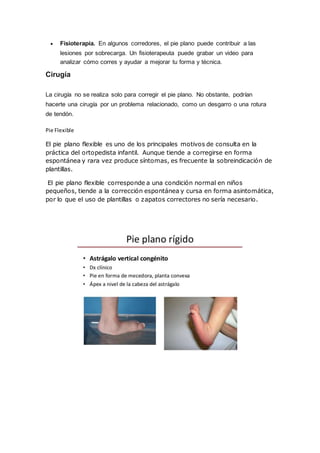  Fisioterapia. En algunos corredores, el pie plano puede contribuir a las
lesiones por sobrecarga. Un fisioterapeuta puede grabar un video para
analizar cómo corres y ayudar a mejorar tu forma y técnica.
Cirugía
La cirugía no se realiza solo para corregir el pie plano. No obstante, podrían
hacerte una cirugía por un problema relacionado, como un desgarro o una rotura
de tendón.
Pie Flexible
El pie plano flexible es uno de los principales motivos de consulta en la
práctica del ortopedista infantil. Aunque tiende a corregirse en forma
espontánea y rara vez produce síntomas, es frecuente la sobreindicación de
plantillas.
El pie plano flexible corresponde a una condición normal en niños
pequeños, tiende a la corrección espontánea y cursa en forma asintomática,
por lo que el uso de plantillas o zapatos correctores no sería necesario.
 