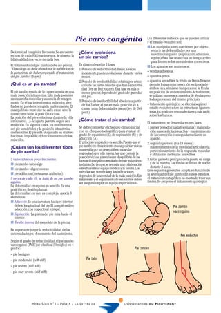Pie varo congénito                                         Los diferentes métodos que se pueden utilizar
                                                                                                                       y el estadio evolutivo son:
                                                                                                                       s Las manipulaciones que tienen por objeto
Deformidad congénita frecuente. Se encuentra                                                                              reducir las deformidades por una
                                                               ¿Cómo evoluciona                                           movilización pasiva (supinación, aducción,
en uno de cada 1000 nacimientos. Se observa la                 un pie zambo?
bilateralidad dos veces de cada tres.                                                                                     equino). Esta fase se asocia a un tiempo activo
                                                                                                                          para favorecer los movimientos correctivos.
El tratamiento del pie zambo debe ser precoz.                  Es clásico describir 3 fases:
                                                                                                                       s Los aparatos son numerosos:
“El tocólogo no debe abandonar la habitación de                1. Periodo de reductibilidad. Breve, a veces
la parturienta sin haber empezado el tratamiento                  inexistente, puede evolucionar durante varios        – vendas adhesivas
del pie zambo” (Sayre).                                           meses.                                               – aparatos, yesos
                                                               2. Periodo de irreductibilidad relativa por retrac-     – aparatos amovibles: la férula de Denis Browne
¿Qué es un pie zambo?                                             ción de las partes blandas que fijan la deformi-       permite lograr una corrección recíproca de
                                                                  dad (ley de Ducroquet). Esta fase es más o             ambos pies, al mismo tiempo, sobre la férula
El pie zambo resulta de la consecuencia de una                    menos precoz; depende del grado de gravedad            en posición de enderezamiento. Actualmente,
mala posición intrauterina. Esta mala posición                    del pie.                                               se utilizan numerosos modelos de férulas pero
causa atrofia muscular y ausencia de margen                                                                              todas provienen del mismo principio.
motriz. En el nacimiento, estos músculos atro-                 3. Periodo de irreductibilidad absoluta a partir
                                                                  de 4 a 5 años; el pie en mala posición va a          – tratamiento quirúrgico: se efectúa según el
fiados no pueden corregir la malformación. El                                                                            estado evolutivo sobre las estructuras ligamen-
desequilibrio muscular no es la causa sino la                     causar unas deformidades óseas. (ley de Del-
                                                                  pech).                                                 tosas, los tendones retromaleolares y, más tarde,
consecuencia de la posición viciosa.                                                                                     sobre los huesos.
La posición del pie evoluciona durante la vida
intrauterina. La ecografía permite seguir esta                 ¿Cómo tratar el pie zambo?
                                                                                                                       El tratamiento se desarrolla en tres fases:
evolución. En algunos casos, los movimientos
del pie son débiles y la posición intrauterina                 Se debe completar el chequeo clínico inicial            1. primer periodo (hasta 6 semanas): manipula-
desfavorable. El pie está bloqueado en el útero                con un chequeo radiográfico para evaluar el                ción suave, solicitación activa y mantenimiento
haciendo imposible el funcionamiento de los                    grado de equinismo (E), de supinación (S) y de             de la corrección conseguida mediante un
músculos.                                                      aducción (A).                                              aparato.
                                                               El principio terapéutico es sencillo. Puesto que el     2. segundo periodo (6 a 18 meses):
¿Cuáles son los diferentes tipos                               pie zambo en el nacimiento es una posición viciosa         mantenimiento de la movilidad articulatoria,
                                                               mantenida por un desequilibrio muscular                    perfeccionamiento de la respuesta muscular
de pie zambo?                                                  engendrado por ella misma, hay que corregir la             y utilización de férulas amovibles.
                                                               posición viciosa y restablecer el equilibrio de las
3 variedades son poco frecuentes:                              fuerzas. Conseguir un resultado de este tratamiento     3. tercer periodo: principio de la puesta en carga
s pie zambo talo-valgo                                         tarda mucho tiempo; se necesita una colaboración           y de la marcha. Las férulas se llevan de noche
                                                               estrecha entre el equipo médico y la familia. Los          durante 3 años.
s pie zambo valgo convexo                                                                                              Este esquema general se adapta en función de
s pie adductus (metatarsus adductus).                          métodos son numerosos y sus indicaciones
                                                               dependen de la severidad de la mala posición.Este       la severidad del pie zambo. En varios estudios,
9 veces de cada 10, se trata de un pie zambo                   tratamiento y el seguimiento de estos niños deben       el tratamiento ortopédico ha mostrado tener sus
equino.                                                        ser asegurados por un equipo especializado.             límites. Se propone el tratamiento quirúrgico
La deformidad en equino es sencilla. Es una
posición en flexión plantar.
La deformidad en varo es compleja. Asocia 3
elementos:
s Aducción. Es una curvatura hacia el interior
   del eje longitudinal del pie. El antepié está en                                                                                        Pie zambo
   aducción con respecto al retropié.
                                                                                                                                           varo equino
s Supinación. La planta del pie mira hacia el
   interior.
s Torsión interna del esqueleto de la pierna.

Es importante juzgar la reductibilidad de las
deformidades en el momento del nacimiento.
                                                                                                                                                 Pes adductus
Según el grado de reductibilidad, el pie zambo
varo-equino (P
             .V.E.) se clasifica (Dimiglio) en 4
grados:                                                                                                     Pie conexo
– pie benigno
– pie moderado (soft stiff)                                          Pie talo
– pie severo (stiff soft)
– pie muy severo (stiff stiff)




                 H O R S -S É R I E   N °1   - P AG E 4 - L A L E T T R E   DE                     L ’O B S E RVATO I R E D U   MOUVEMENT
 