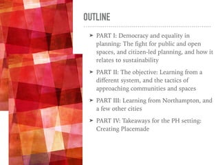OUTLINE
➤ PART I: Democracy and equality in
planning: The ﬁght for public and open
spaces, and citizen-led planning, and how it
relates to sustainability
➤ PART II: The objective: Learning from a
diﬀerent system, and the tactics of
approaching communities and spaces
➤ PART III: Learning from Northampton, and
a few other cities
➤ PART IV: Takeaways for the PH setting:
Creating Placemade
 
