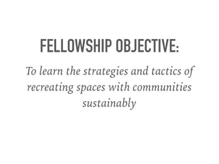 FELLOWSHIP OBJECTIVE:
To learn the strategies and tactics of
recreating spaces with communities
sustainably
 