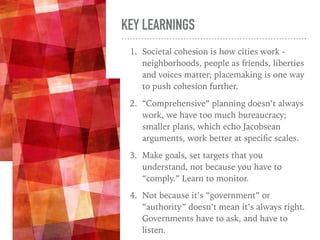KEY LEARNINGS
1. Societal cohesion is how cities work -
neighborhoods, people as friends, liberties
and voices matter; placemaking is one way
to push cohesion further.
2. “Comprehensive” planning doesn’t always
work, we have too much bureaucracy;
smaller plans, which echo Jacobsean
arguments, work better at speciﬁc scales.
3. Make goals, set targets that you
understand, not because you have to
“comply.” Learn to monitor.
4. Not because it’s “government” or
“authority” doesn’t mean it’s always right.
Governments have to ask, and have to
listen.
 
