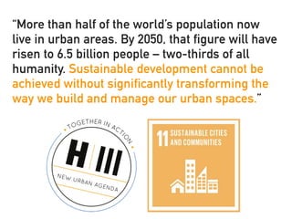 “More than half of the world’s population now
live in urban areas. By 2050, that figure will have
risen to 6.5 billion people – two-thirds of all
humanity. Sustainable development cannot be
achieved without significantly transforming the
way we build and manage our urban spaces.”
 