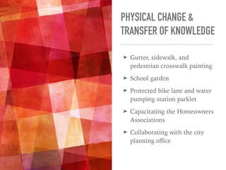 PHYSICAL CHANGE &
TRANSFER OF KNOWLEDGE
➤ Gutter, sidewalk, and
pedestrian crosswalk painting
➤ School garden
➤ Protected bike lane and water
pumping station parklet
➤ Capacitating the Homeowners
Associations
➤ Collaborating with the city
planning oﬃce
 