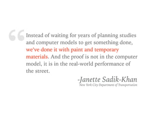 “Instead of waiting for years of planning studies
and computer models to get something done,
we’ve done it with paint and temporary
materials. And the proof is not in the computer
model, it is in the real-world performance of
the street.
-Janette Sadik-Khan
New York City Department of Transportation
 