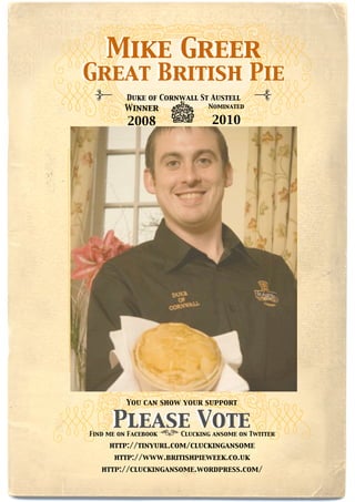 Mike Greer
Great British Pie
          Duke of Cornwall St Austell
         Winner              Nominated

          2008                2010




          You can show your support


      Please Vote
Find me on Facebook   Clucking ansome on Twitter

     http://tinyurl.com/cluckingansome
      http://www.britishpieweek.co.uk
   http://cluckingansome.wordpress.com/
 