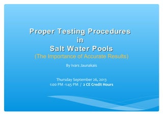 Proper Testing ProceduresProper Testing Procedures
inin
Salt Water PoolsSalt Water Pools
(The Importance of Accurate Results)
By Ivars Jaunakais
Thursday September 26, 2013
1:00 PM -1:45 PM / 2 CE Credit Hours
 