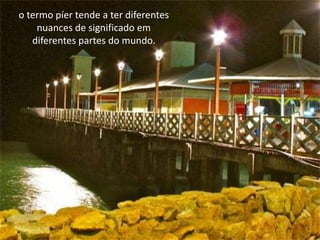 o termo píer tende a ter diferentes
nuances de significado em
diferentes partes do mundo.
 