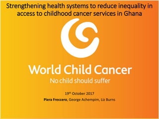 Strengthening health systems to reduce inequality in
access to childhood cancer services in Ghana
19th October 2017
Piera Freccero, George Achempim, Liz Burns
 
