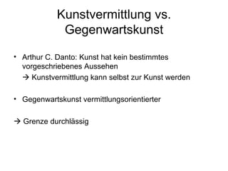 Kunstvermittlung vs.
             Gegenwartskunst

• Arthur C. Danto: Kunst hat kein bestimmtes
  vorgeschriebenes Aussehen
   Kunstvermittlung kann selbst zur Kunst werden

• Gegenwartskunst vermittlungsorientierter

 Grenze durchlässig
 