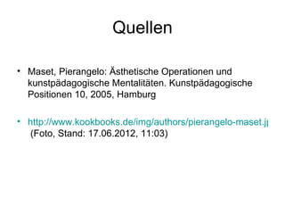 Quellen

• Maset, Pierangelo: Ästhetische Operationen und
  kunstpädagogische Mentalitäten. Kunstpädagogische
  Positionen 10, 2005, Hamburg

• http://www.kookbooks.de/img/authors/pierangelo-maset.jpg
   (Foto, Stand: 17.06.2012, 11:03)
 