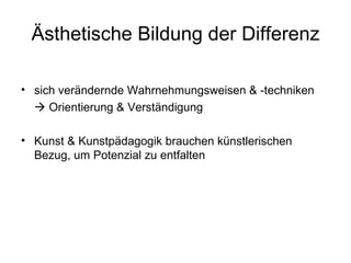 Ästhetische Bildung der Differenz

• sich verändernde Wahrnehmungsweisen & -techniken
   Orientierung & Verständigung

• Kunst & Kunstpädagogik brauchen künstlerischen
  Bezug, um Potenzial zu entfalten
 