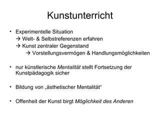 Kunstunterricht
• Experimentelle Situation
   Welt- & Selbstreferenzen erfahren
   Kunst zentraler Gegenstand
      Vorstellungsvermögen & Handlungsmöglichkeiten

• nur künstlerische Mentalität stellt Fortsetzung der
  Kunstpädagogik sicher

• Bildung von „ästhetischer Mentalität“

• Offenheit der Kunst birgt Möglichkeit des Anderen
 