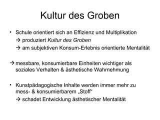 Kultur des Groben
• Schule orientiert sich an Effizienz und Multiplikation
   produziert Kultur des Groben
   am subjektiven Konsum-Erlebnis orientierte Mentalität

 messbare, konsumierbare Einheiten wichtiger als
  soziales Verhalten & ästhetische Wahrnehmung

• Kunstpädagogische Inhalte werden immer mehr zu
  mess- & konsumierbarem „Stoff“
   schadet Entwicklung ästhetischer Mentalität
 