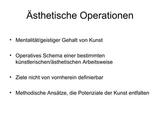 Ästhetische Operationen

• Mentalität/geistiger Gehalt von Kunst

• Operatives Schema einer bestimmten
  künstlerischen/ästhetischen Arbeitsweise

• Ziele nicht von vornherein definierbar

• Methodische Ansätze, die Potenziale der Kunst entfalten
 