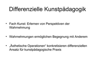 Differenzielle Kunstpädagogik

• Fach Kunst: Erlernen von Perspektiven der
  Wahrnehmung

• Wahrnehmungen ermöglichen Begegnung mit Anderem

• „Ästhetische Operationen“ konkretisieren differenziellen
  Ansatz für kunstpädagogische Praxis
 