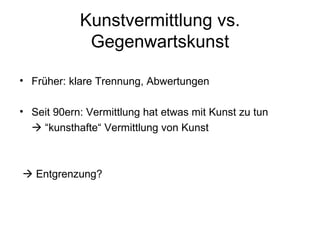 Kunstvermittlung vs.
             Gegenwartskunst

• Früher: klare Trennung, Abwertungen

• Seit 90ern: Vermittlung hat etwas mit Kunst zu tun
   “kunsthafte“ Vermittlung von Kunst



 Entgrenzung?
 