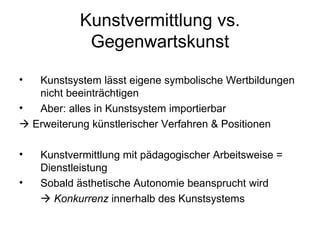 Kunstvermittlung vs.
            Gegenwartskunst

•  Kunstsystem lässt eigene symbolische Wertbildungen
   nicht beeinträchtigen
•  Aber: alles in Kunstsystem importierbar
 Erweiterung künstlerischer Verfahren & Positionen

•   Kunstvermittlung mit pädagogischer Arbeitsweise =
    Dienstleistung
•   Sobald ästhetische Autonomie beansprucht wird
     Konkurrenz innerhalb des Kunstsystems
 