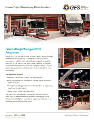 Featured Project | Manufacturing/Medtec Ambulance




Pierce Manufacturing/Medtec
Ambulance
For the 2011 Fire and Rescue show in Atlanta, Pierce Manufacturing/
Medtec Ambulance required a booth that would showcase the
numerous eye catching fire trucks while allowing staff to educate
attendees on the features that make Pierce trucks top of the class.
Global Experience Specialists (GES) was engaged to design a 10,000
square foot space that would feature the innovative DASH CF truck
prominently.

The experience included:
   • Realistic, eye-catching 20’ x 40’ fire house graphic.
   • Bold signage directing attendees to the new, highly innovative
     DASH CF trucks.
   • Floor plan providing plenty of room for attendee’s to experience,
     touch and sit in the trucks.
   • Large, trendy central registration desk.
The realistic fire house graphic commanded the attention from
every angle of the hall and drove attendees to the booth where
the assembled firefighters were able to experience the trucks in an
atmosphere that almost felt like home.




ges.com | 800.424.6224
©2011 Global Experience Specialists, Inc. (GES)
 