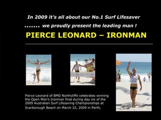   .......   we proudly present the leading man !   In 2009 it’s all about our No.1 Surf Lifesaver   PIERCE LEONARD – IRONMAN Pierce Leonard of BMD Northcliffe celebrates winning the Open Men's Ironman final during day six of the 2009 Australian Surf Lifesaving Championships at Scarborough Beach on March 22, 2009 in Perth,   