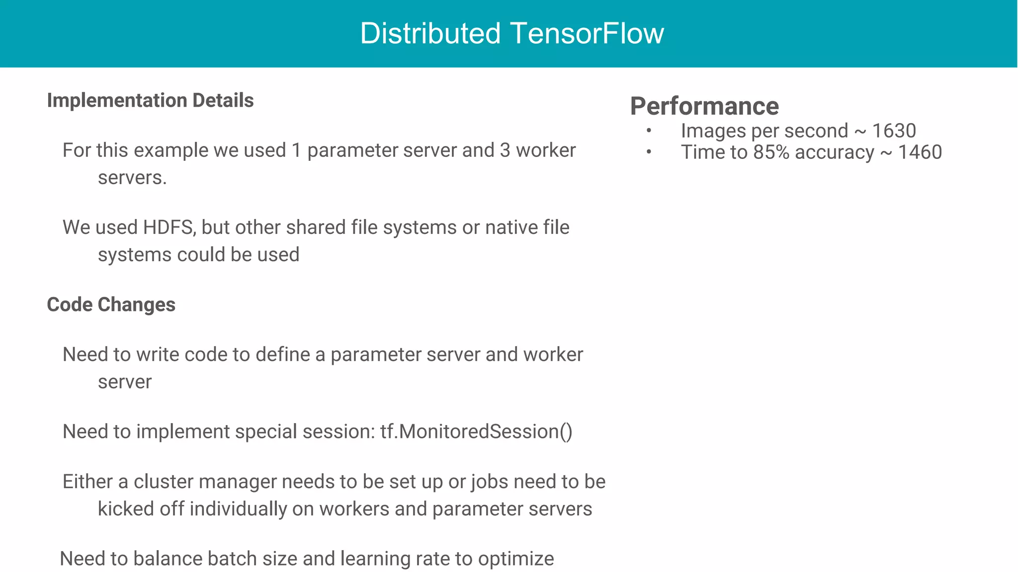 Distributed TensorFlow
Implementation Details
For this example we used 1 parameter server and 3 worker
servers.
We used HDFS, but other shared file systems or native file
systems could be used
Code Changes
Need to write code to define a parameter server and worker
server
Need to implement special session: tf.MonitoredSession()
Either a cluster manager needs to be set up or jobs need to be
kicked off individually on workers and parameter servers
Need to balance batch size and learning rate to optimize
Performance
• Images per second ~ 1630
• Time to 85% accuracy ~ 1460
 