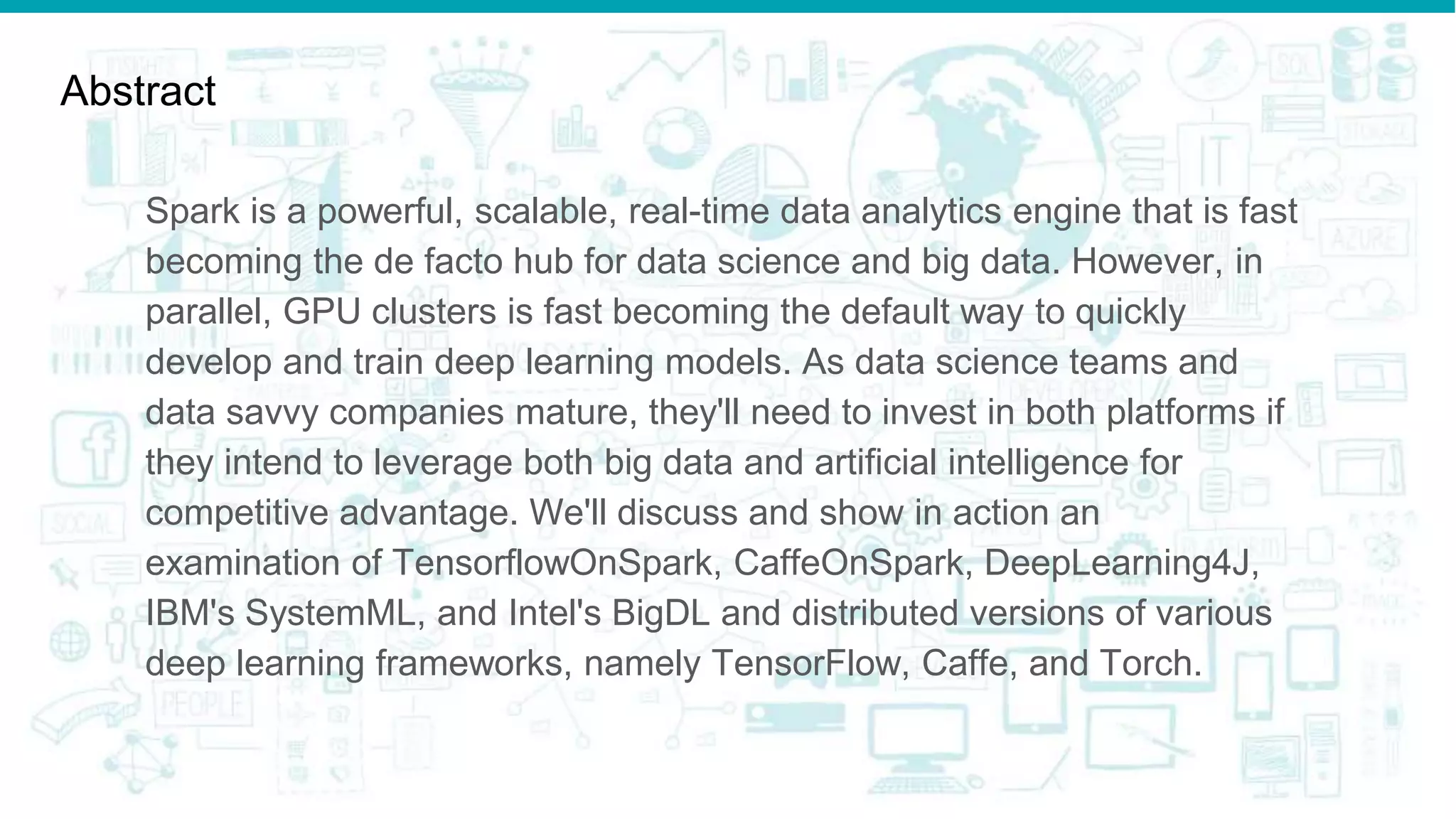Abstract
Spark is a powerful, scalable, real-time data analytics engine that is fast
becoming the de facto hub for data science and big data. However, in
parallel, GPU clusters is fast becoming the default way to quickly
develop and train deep learning models. As data science teams and
data savvy companies mature, they'll need to invest in both platforms if
they intend to leverage both big data and artificial intelligence for
competitive advantage. We'll discuss and show in action an
examination of TensorflowOnSpark, CaffeOnSpark, DeepLearning4J,
IBM's SystemML, and Intel's BigDL and distributed versions of various
deep learning frameworks, namely TensorFlow, Caffe, and Torch.
 