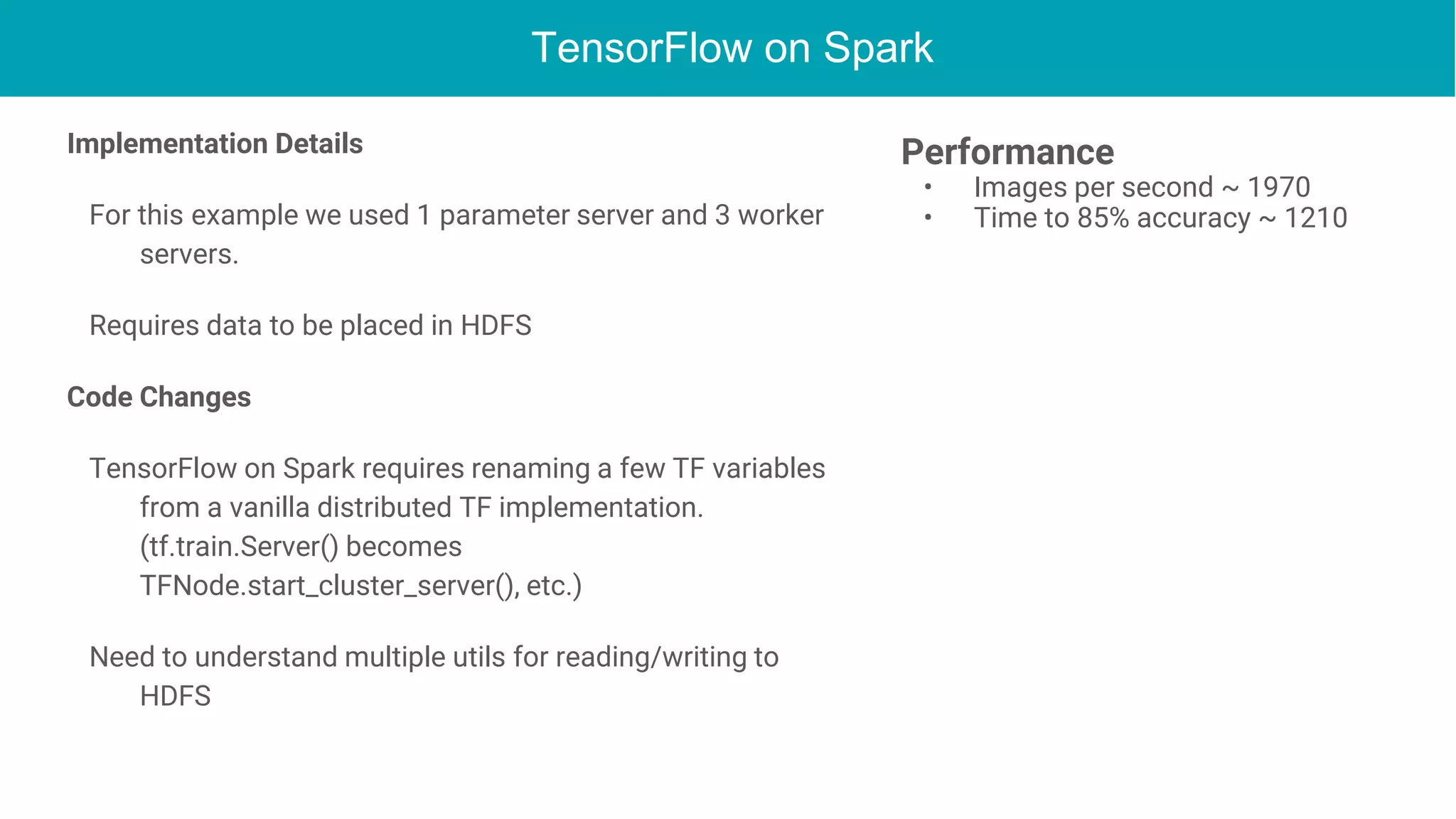 TensorFlow on Spark
Implementation Details
For this example we used 1 parameter server and 3 worker
servers.
Requires data to be placed in HDFS
Code Changes
TensorFlow on Spark requires renaming a few TF variables
from a vanilla distributed TF implementation.
(tf.train.Server() becomes
TFNode.start_cluster_server(), etc.)
Need to understand multiple utils for reading/writing to
HDFS
Performance
• Images per second ~ 1970
• Time to 85% accuracy ~ 1210
 