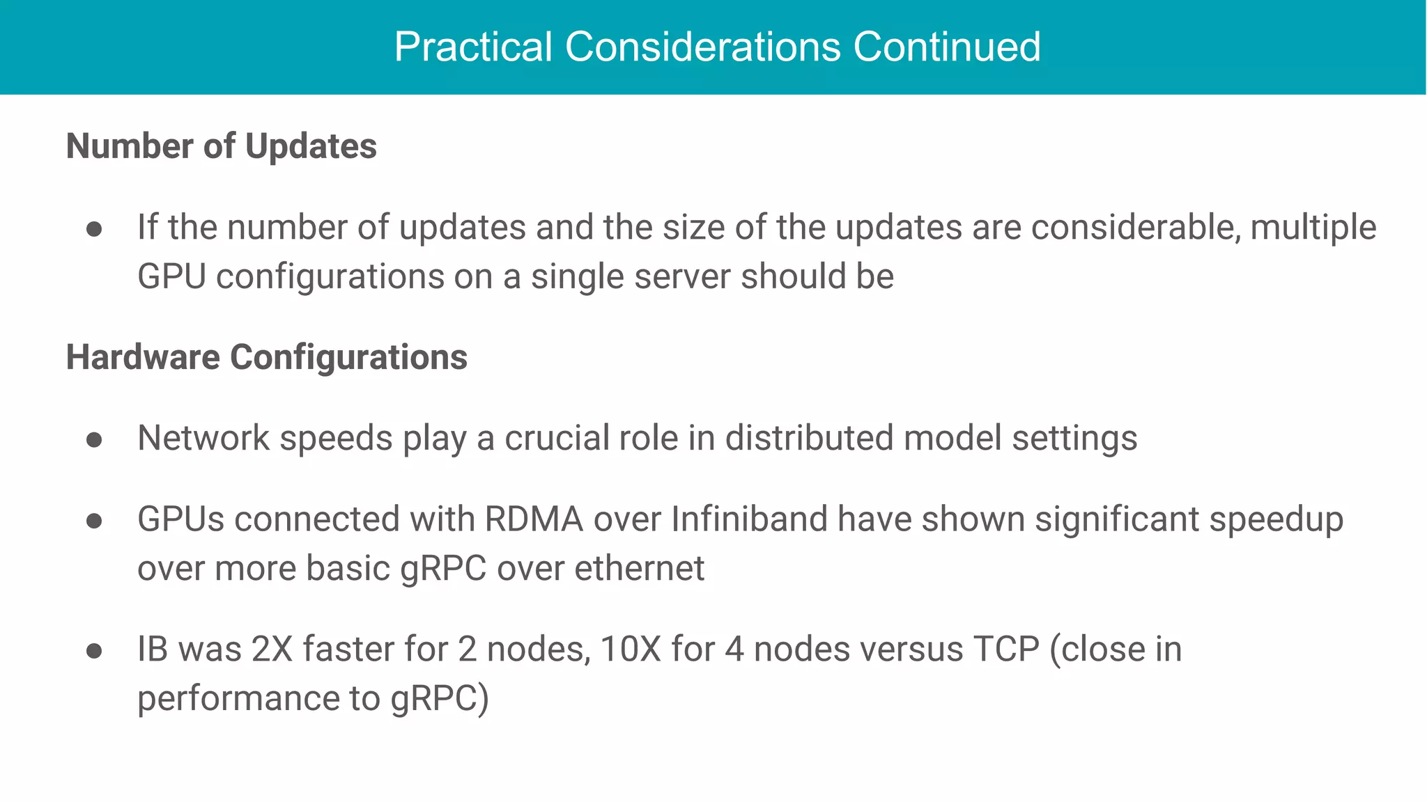Practical Considerations Continued
Number of Updates
● If the number of updates and the size of the updates are considerable, multiple
GPU configurations on a single server should be
Hardware Configurations
● Network speeds play a crucial role in distributed model settings
● GPUs connected with RDMA over Infiniband have shown significant speedup
over more basic gRPC over ethernet
● IB was 2X faster for 2 nodes, 10X for 4 nodes versus TCP (close in
performance to gRPC)
 